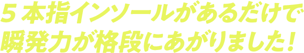 5本指インソールがあるだけで瞬発力が格段にあがりました！