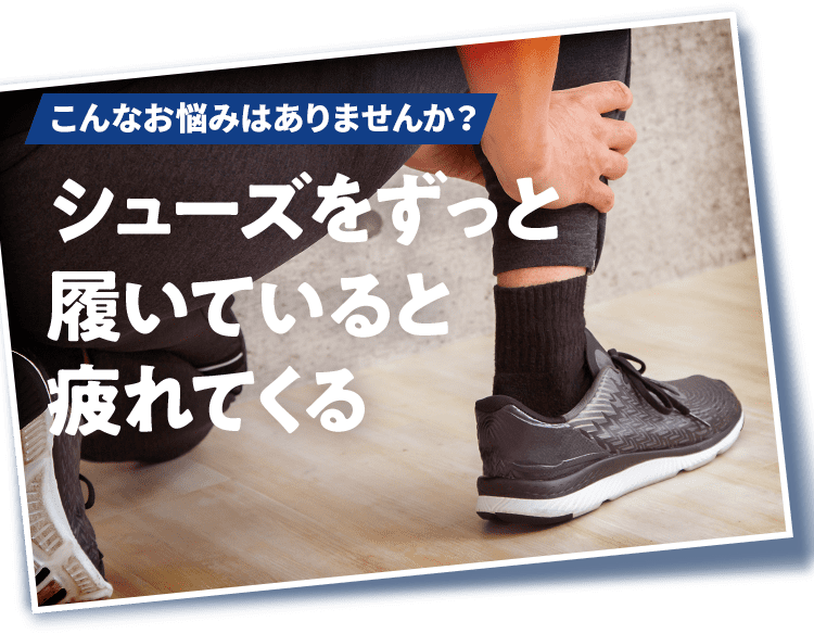 こんなお悩みはありませんか？ シューズをずっと履いていると疲れてくる