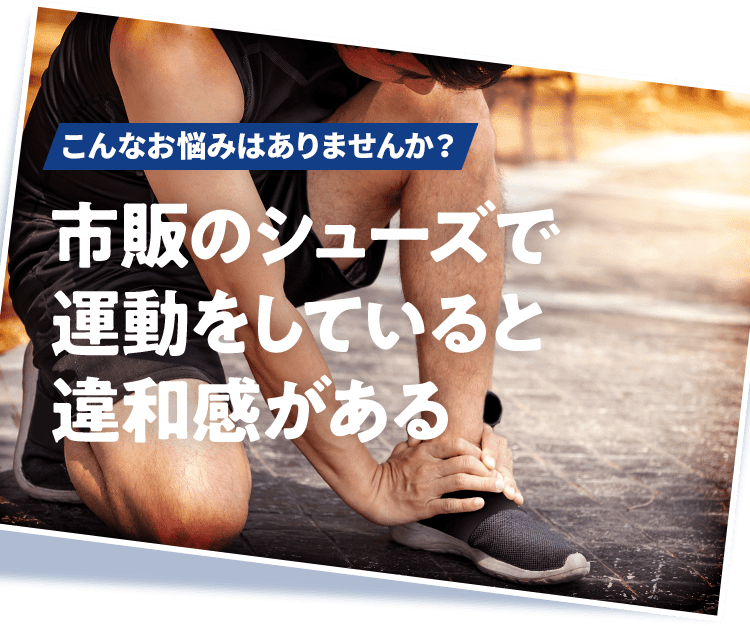 こんなお悩みはありませんか？ 市販のシューズで運動をしていると違和感がある 