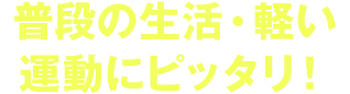 普段の生活・軽い 運動にピッタリ！