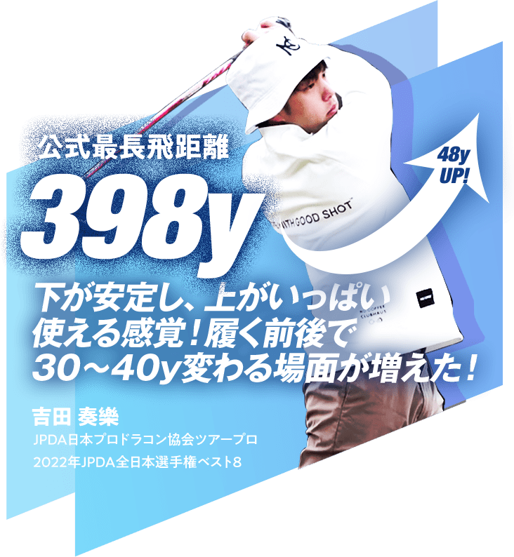 公式最長飛距離 398y 48y UP! 下が安定し、上がいっぱい使える感覚！履く前後で30～40y変わる場面が増えた！ 吉田 奏樂 JPDA日本プロドラコン協会ツアープロ 2022年JPDA全日本選手権ベスト8